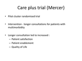 Care plus trial (Mercer)
• Pilot cluster randomised trial
• Intervention - longer consultations for patients with
multimorbidity
• Longer consultation led to increased :
– Patient satisfaction
– Patient enablement
– Quality of Life
 