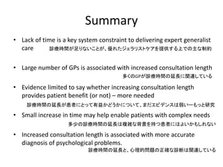 Summary
• Lack of time is a key system constraint to delivering expert generalist
care
• Large number of GPs is associated with increased consultation length
• Evidence limited to say whether increasing consultation length
provides patient benefit (or not) – more needed
• Small increase in time may help enable patients with complex needs
• Increased consultation length is associated with more accurate
diagnosis of psychological problems.
診療時間が足りないことが、優れたジェラリストケアを提供する上での主な制約
多くのGPが診療時間の延長に関連している
診療時間の延長が患者にとって有益かどうかについて、まだエビデンスは弱いーもっと研究
多少の診療時間の延長は複雑な背景を持つ患者にはよいかもしれない
診療時間の延長と、心理的問題の正確な診断は関連している
 