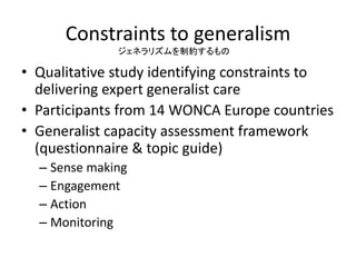 Constraints to generalism
• Qualitative study identifying constraints to
delivering expert generalist care
• Participants from 14 WONCA Europe countries
• Generalist capacity assessment framework
(questionnaire & topic guide)
– Sense making
– Engagement
– Action
– Monitoring
ジェネラリズムを制約するもの
 