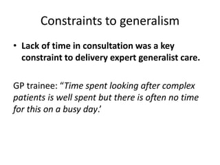 Constraints to generalism
• Lack of time in consultation was a key
constraint to delivery expert generalist care.
GP trainee: “Time spent looking after complex
patients is well spent but there is often no time
for this on a busy day.’
 
