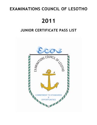  




EXAMINATIONS COUNCIL OF LESOTHO

              2011
    JUNIOR CERTIFICATE PASS LIST
 