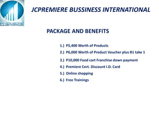 JCPREMIERE BUSSINESS INTERNATIONAL

    PACKAGE AND BENEFITS

        1.) P5,400 Worth of Products
        2.) P6,000 Worth of Product Voucher plus B1 take 1

        3.) P10,000 Food cart Franchise down payment
        4.) Premiere Cert. Discount I.D. Card
        5.) Online shopping
        6.) Free Trainings
 