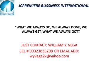 JCPREMIERE BUSSINESS INTERNATIONAL




“WHAT WE ALWAYS DO, WE ALWAYS DONE, WE
   ALWAYS GET, WHAT WE ALWAYS GOT”


   JUST CONTACT: WILLIAM Y. VEGA
  CEL.# 09323835208 OR EMAL ADD:
        wyvega2k@yahoo.com
 