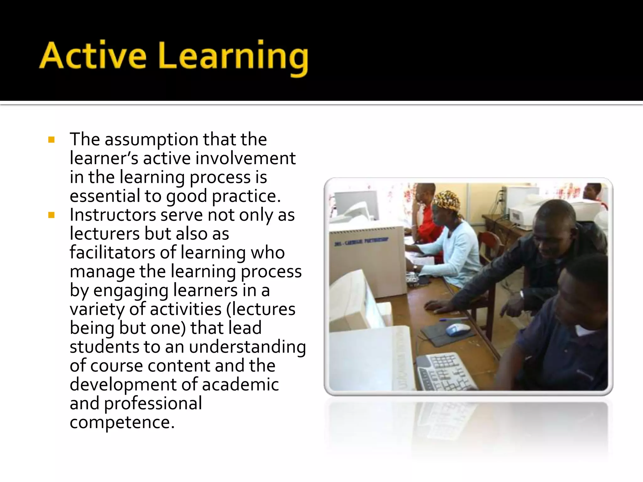 Active LearningThe assumption that the learner’s active involvement in the learning process is essential to good practice. Instructors serve not only as lecturers but also as facilitators of learning who manage the learning process by engaging learners in a variety of activities (lectures being but one) that lead students to an understanding of course content and the development of academic and professional competence.