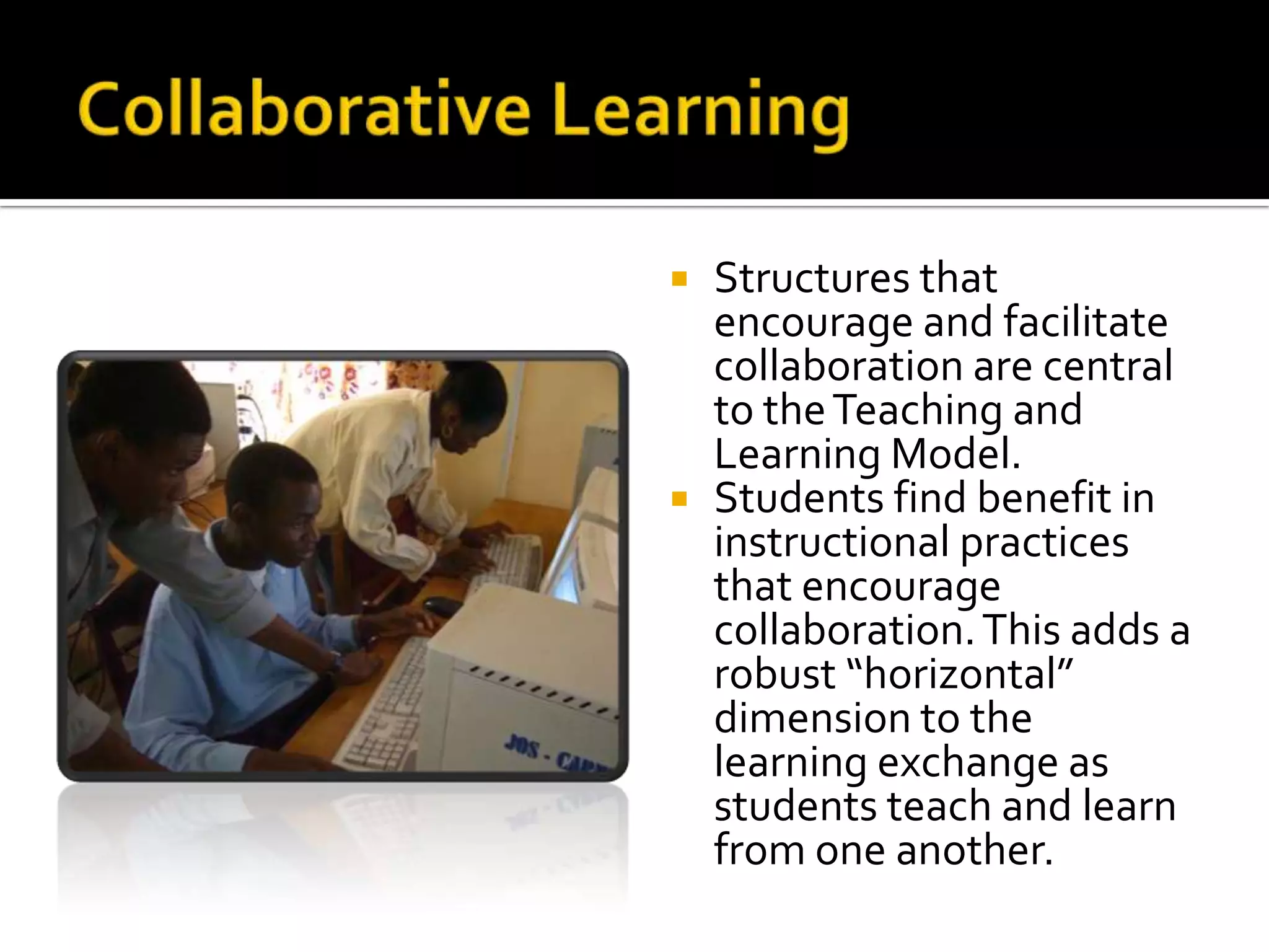 Collaborative LearningStructures that encourage and facilitate collaboration are central to the Teaching and Learning Model. Students find benefit in instructional practices that encourage collaboration. This adds a robust “horizontal” dimension to the learning exchange as students teach and learn from one another.