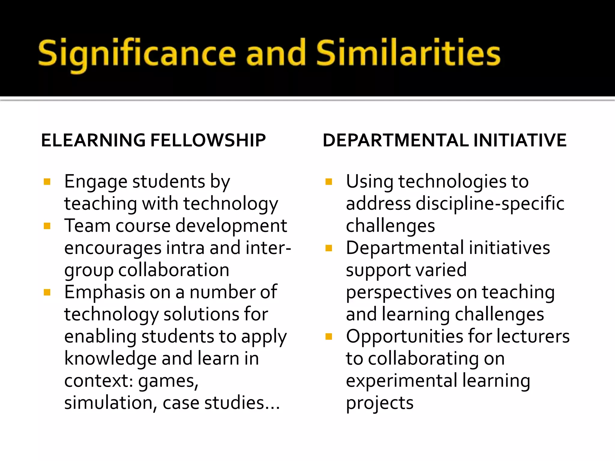 Significance and SimilaritieseLearning fellowshipEngage students by teaching with technologyTeam course development encourages intra and inter-group collaborationEmphasis on a number of technology solutions for enabling students to apply knowledge and learn in context: games, simulation, case studies…Departmental initiativeUsing technologies to address discipline-specific challengesDepartmental initiatives support varied perspectives on teaching and learning challengesOpportunities for lecturers to collaborating on experimental learning projects