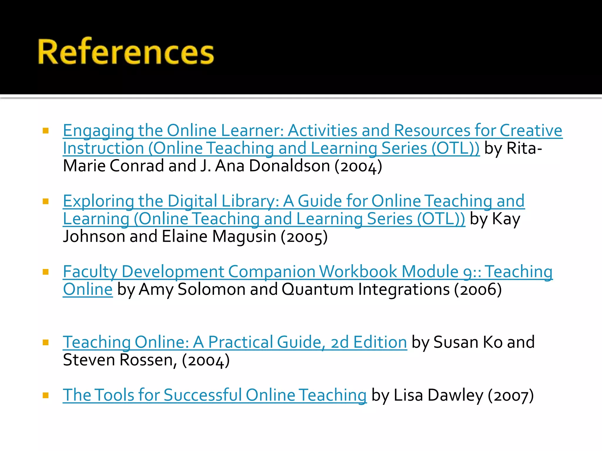 ReferencesEngaging the Online Learner: Activities and Resources for Creative Instruction (Online Teaching and Learning Series (OTL)) by Rita-Marie Conrad and J. Ana Donaldson (2004)Exploring the Digital Library: A Guide for Online Teaching and Learning (Online Teaching and Learning Series (OTL)) by Kay Johnson and Elaine Magusin(2005)Faculty Development Companion Workbook Module 9:: Teaching Online by Amy Solomon and Quantum Integrations (2006)Teaching Online: A Practical Guide, 2d Edition by Susan Ko and Steven Rossen, (2004) The Tools for Successful Online Teaching by Lisa Dawley(2007)