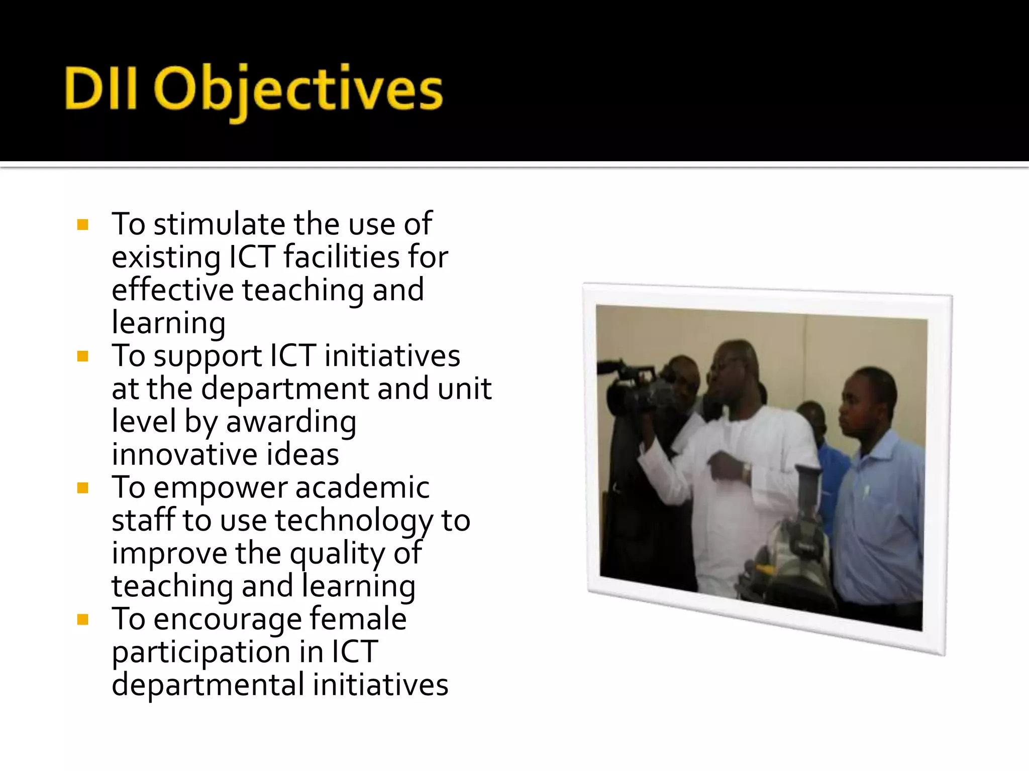 DII ObjectivesTo stimulate the use of existing ICT facilities for effective teaching and learningTo support ICT initiatives at the department and unit level by awarding innovative ideasTo empower academic staff to use technology to improve the quality of teaching and learningTo encourage female participation in ICT departmental initiatives