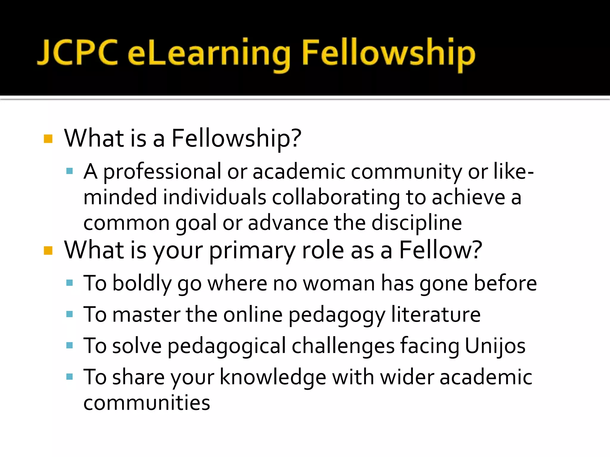JCPC eLearning FellowshipWhat is a Fellowship?A professional or academic community or like-minded individuals collaborating to achieve a common goal or advance the disciplineWhat is your primary role as a Fellow?To boldly go where no woman has gone beforeTo master the online pedagogy literatureTo solve pedagogical challenges facing UnijosTo share your knowledge with wider academic communities