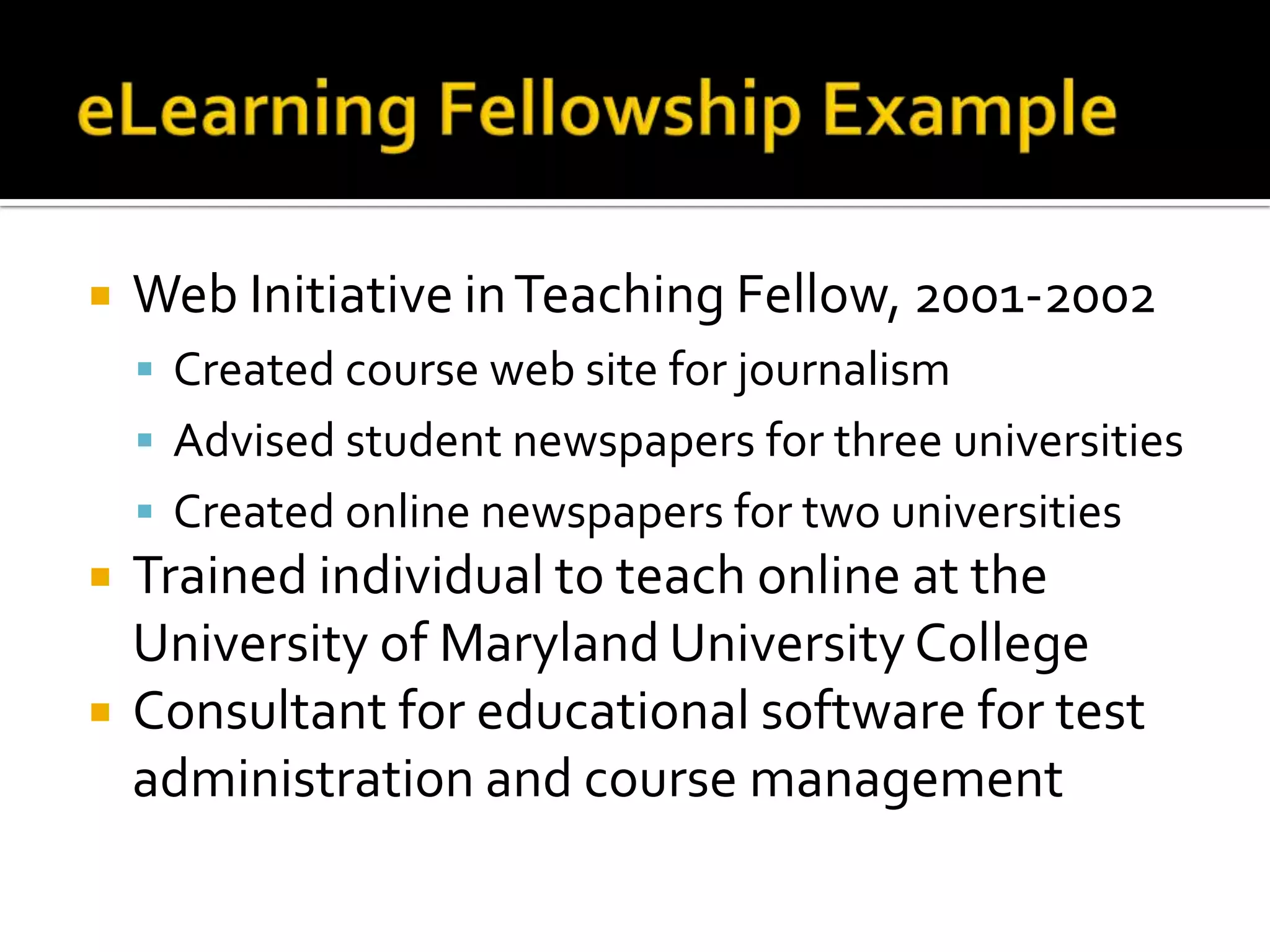 eLearning Fellowship ExampleWeb Initiative in Teaching Fellow, 2001-2002Created course web site for journalismAdvised student newspapers for three universitiesCreated online newspapers for two universitiesTrained individual to teach online at the University of Maryland University CollegeConsultant for educational software for test administration and course management