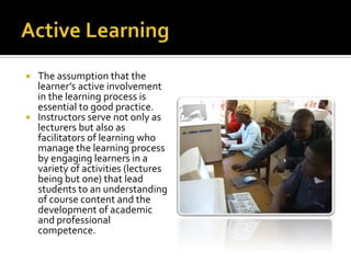 Active LearningThe assumption that the learner’s active involvement in the learning process is essential to good practice. Instructors serve not only as lecturers but also as facilitators of learning who manage the learning process by engaging learners in a variety of activities (lectures being but one) that lead students to an understanding of course content and the development of academic and professional competence.