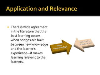 Application and RelevanceThere is wide agreement in the literature that the best learning occurs when bridges are built between new knowledge and the learner’s experience—it makes learning relevant to the learners. 