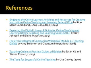 ReferencesEngaging the Online Learner: Activities and Resources for Creative Instruction (Online Teaching and Learning Series (OTL)) by Rita-Marie Conrad and J. Ana Donaldson (2004)Exploring the Digital Library: A Guide for Online Teaching and Learning (Online Teaching and Learning Series (OTL)) by Kay Johnson and Elaine Magusin(2005)Faculty Development Companion Workbook Module 9:: Teaching Online by Amy Solomon and Quantum Integrations (2006)Teaching Online: A Practical Guide, 2d Edition by Susan Ko and Steven Rossen, (2004) The Tools for Successful Online Teaching by Lisa Dawley(2007)