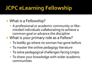 JCPC eLearning FellowshipWhat is a Fellowship?A professional or academic community or like-minded individuals collaborating to achieve a common goal or advance the disciplineWhat is your primary role as a Fellow?To boldly go where no woman has gone beforeTo master the online pedagogy literatureTo solve pedagogical challenges facing UnijosTo share your knowledge with wider academic communities