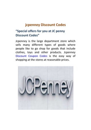 jcpenney Discount Codes
“Special offers for you at JC penny
Discount Codes”
Jcpenney is the large department store which
sells many different types of goods where
people like to go shop for goods that include
clothes, toys and other products. Jcpenney
Discount Coupon Codes is the easy way of
shopping at the stores at reasonable prices.
 