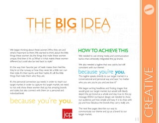 THE BIG IDEA
                   AEDI GIB EHT
We began thinking about these women. Who they are and
what’s important to them. We started to think about the little
                                                                       HOW TO ACHIEVE THIS
things these women do, the things that make these women                We needed to use strong media and communication
unique. And then it hit us. What is it that makes these women          tactics that cohesively integrated the jcp brand.
different but could also be tied back to style?
                                                                       We also needed a tagline that was catchy but still
It’s the way their favorite pair of heels makes them feel like         consistent with our theme!




                                                                                                                                       CREATIVE
they’re on the runway or how they never let a little rain ruin
their style. It’s their quirks and their habits. It’s all the little   because you’re you.
things that make them who they are.                                    This tagline speaks directly to our target market in a
                                                                       conversational and personal way and says, “no matter
It’s this personal connection jcp needs in order to reach our          who you are, you’re you and we love it!”
target market. In order to capture this target market, we need
to not only show these women that jcp has amazing brands
and styles, but also connect with them on a personal and               would grab our target market, but would still clearly
individual level.                                                      depict the jcp brand as a whole and stay true to the jcp
                                                                       message. Within out layout design, we needed to show

because you’re you.                                                    our audience just how simple and easy it is to shop with
                                                                       jcp and how fabulous the brands they carry really are.

                                                                       The next few pages describe our way to
                                                                       communicate our theme and jcp as a brand to our
                                                                       target market.

                                                                                                                                  11
 