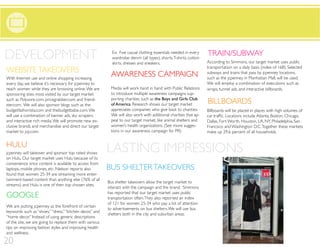 DEVELOPMENT                                                 Ex: Five casual clothing essentials needed in every
                                                            wardrobe: denim (all types), shorts, T-shirts, cotton
                                                            skirts, dresses and sneakers.
                                                                                                                    TRAIN/SUBWAY
                                                                                                                    According to Simmons, our target market uses public
                                                                                                                    transportation on a daily basis (index of 168). Selected
WEBSITE TAKEOVERS
With Internet use and online shopping increasing
                                                           AWARENESS CAMPAIGN                                       subways and trains that pass by jcpenney locations,
                                                                                                                    such as the jcpenney in Manhattan Mall, will be used.
every day, we believe it’s necessary for jcpenney to                                                                We will employ a combination of executions such as
reach women while they are browsing online. We are         Media will work hand in hand with Public Relations       wraps, tunnel ads, and interactive billboards.
sponsoring sites most visited by our target market         to introduce multiple awareness campaigns sup-
                                                           porting charities, such as the Boys and Girls Club
such as Polyvore.com, pricegrabber.com and friend-
ster.com. We will also sponsor blogs such as the           of America. Research shows our target market             BILLBOARDS
budgetfashonista.com and thebudgetbabe.com. We             appreciates companies who give back to charities.        Billboards will be placed in places with high volumes of
will use a combination of banner ads, sky scrapers,        We will also work with additional charities that ap-
and interactive rich media. We will promote new ex-        peal to our target market, like animal shelters and      Dallas, Fort Worth, Houston, LA, NY, Philadelphia, San
clusive brands and merchandise and direct our target       women’s health organizations. (See more sugges-          Francisco and Washington D.C. Together these markets
market to jcp.com.                                         tions in our awareness campaign for PR)                  make up 29.6 percent of all households.


HULU
jcpenney will takeover and sponsor top rated shows        LASTING IMPRESSIONS
on Hulu. Our target market uses Hulu because of its
convenience since content is available to access from
laptops, mobile phones, etc. Nielson reports also         BUS SHELTER TAKEOVERS
found that women 25-34 are streaming more enter-
tainment-based content than anything else (76% of all
                                                          Bus shelter takeovers allow the target market to
streams) and Hulu is one of their top chosen sites.
                                                          interact with the campaign and the brand. Simmons
                                                          has reported that our target market uses public
GOOGLE                                                    transportation often. They also reported an index
                                                          of 121 for women 25-34 who pay a lot of attention
We are putting jcpenney as the forefront of certain
                                                          to advertisements on bus shelters. We will use bus
keywords such as “shoes,” “dress,” “kitchen decor,” and
                                                          shelters both in the city and suburban areas.
“home decor.” Instead of using generic descriptions
of the site, we are going to replace them with various
tips on improving fashion styles and improving health
and wellness.

20
                                                                                                                                                                           22
 