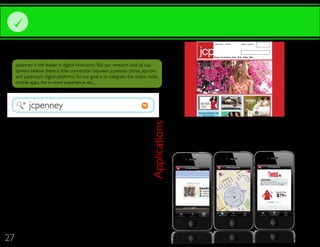 DIGITAL RECOMMENDATIONS
                                                                                                                                              Find a store   Services   Login in Account




                                                                                                                         Women Home Shoes Accesories Teen Kids Baby Men



     jcpenney is the leader in digital innovation. But our research told us cus-
     tomers believe there is little connection between jcpenney stores, jcp.com
     and jcpenney’s digital platforms. So our goal is to integrate the online store,
     mobile apps, the in-store experience, etc...




            jcpenney
                                                                                                                        Find your style habits with
                                                                                                                             Stacey London.


       We highly recommend jcpenney revise their current online




                                                                                JCP Mobile Applications
       store. Currently jcp.com does not match the jcpenney brand                                          access their “avatar”, preview special offers and enter contests and
       personality. jcpenney is modern, trendy and stylish and jcp.com                                    sweepstakes. Customers will also be able to send their favorite jcpenney
       should be just another extension of the jcpenney brand. So we                                       merchandise to their friends. The jcp app will also act as a QR code reader,
       suggest a few things that can take jcp.com to the next level:                                      allowing customers to scan the QR code with their app.


              jcpenney brand personality and integrates the “because
              you’re you” campaign theme
              Create and implement a new navigation system for jcp.
              com
              Link jcpenney’s social media platforms directly to jcp.com
              and visa versa


              Allow customers to post reviews and comments on pur-
              chased products and merchandise




27
 