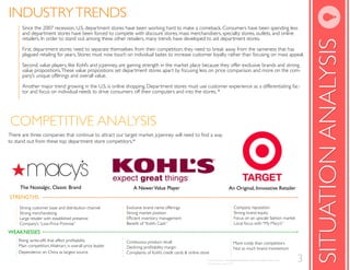 INDUSTRY TRENDS
      Since the 2007 recession, U.S. department stores have been working hard to make a comeback. Consumers have been spending less
      and department stores have been forced to compete with discount stores, mass merchandisers, specialty stores, outlets, and online
      retailers. In order to stand out among these other retailers, many trends have developed to aid department stores.




                                                                                                                                                                                     SITUATION ANALYSIS
      First, department stores need to separate themselves from their competition; they need to break away from the sameness that has
      plagued retailing for years. Stores must now touch on individual tastes to increase customer loyalty rather than focusing on mass appeal.

      Second, value players, like Kohl’s and jcpenney, are gaining strength in the market place because they offer exclusive brands and strong
      value propositions. These value propositions set department stores apart by focusing less on price comparison and more on the com-
      pany’s unique offerings and overall value.

      Another major trend growing in the U.S. is online shopping. Department stores must use customer experience as a differentiating fac-
      tor and focus on individual needs to drive consumers off their computers and into the stores. *




COMPETITIVE ANALYSIS
to stand out from these top department store competitors.*




     The Nostalgic, Classic Brand                            A Newer Value Player                                           An Original, Innovative Retailer
STRENGTHS
SHTGNERTS
     Strong customer base and distribution channel       Exclusive brand name offerings                                         Company reputation
     Strong merchandising                                Strong market position                                                 Strong brand equity
     Large retailer with established presence                                                                                   Focus on an upscale fashion market
     Company’s “Low-Price Promise”                                                                                              Local focus with “My Macy’s”

WEAKNESSES
SESSENKAEW
                                                         Continuous product recall                                              More costly than competitors
    Main competition, Walmart, is overall price leader
                                                                                                                                Not as much brand momentum
    Dependence on China as largest source                Complaints of Kohl’s credit cards & online store
                                                                                                       * NewYorkTimes, To Stand Out, Retailers Flock to Exclusive Lines. 2011.
                                                                                                       *Datamonitor.com, 2010
                                                                                                                                                                                 3
 