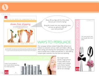 WAYSTO PERSUADE
Our campaign will also include E-blasts.We will send out
E-blasts to customers and jcp credit card holders, offering
them savings, and showing new merchandise. E-mail is a great
way to quickly hook a reader and pull them in. And offering
coupons gets customers into the store and spending!
WAYSTO PERSUADE
Our target market
spends a huge amount
of time online. So we
couldn’t resist creating
some theme inspired
banner and sky scraper
ads for our campaign.
ONLINE
that are just in time for Spring!
Bring this coupon into your nearest jcp store
and you can get up to 20% off
your next purchase*
16
 