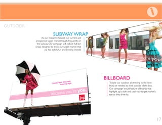 BILLBOARD
SUBWAY WRAP
To take our outdoor advertising to the next
level, we needed to think outside of the box.
Our campaign would feature billboards that
highlight jcp’s style and catch our target market’s
eye as they drive by.
As our research showed, our current and
prospective target market travels frequently on
the subway. Our campaign will include full skin
wraps designed to show our target market that
jcp has stylish, fun and exciting brands!
OUTDOOR
SUBWAY WRAP
BILLBOARD
17
 