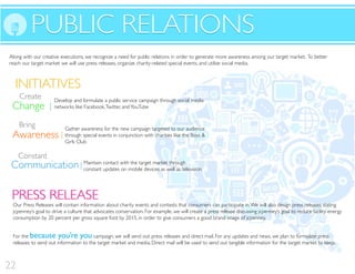 INITIATIVES
PUBLIC RELATIONSPUBLIC RELATIONS
INITIATIVES
Change
Develop and formulate a public service campaign through social media
networks like Facebook,Twitter, andYouTube
Create
Awareness
Bring
Communication
Constant
Gather awareness for the new campaign targeted to our audience
through special events in conjunction with charities like the Boys &
Girls Club
Maintain contact with the target market through
constant updates on mobile devices as well as television
Along with our creative executions, we recognize a need for public relations in order to generate more awareness among our target market. To better
reach our target market we will use press releases, organize charity-related special events, and utilize social media.
Our Press Releases will contain information about charity events and contests that consumers can participate in.We will also design press releases stating
jcpenney’s goal to drive a culture that advocates conservation. For example, we will create a press release discussing jcpenney’s goal to reduce facility energy
consumption by 20 percent per gross square foot by 2015, in order to give consumers a good brand image of jcpenney.
PRESS RELEASEPRESS RELEASE
For the because you’re you campaign, we will send out press releases and direct mail. For any updates and news, we plan to formulate press
releases to send out information to the target market and media. Direct mail will be used to send out tangible information for the target market to keep.
22
 