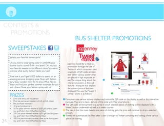 CONTESTS &
PROMOTIONS
SWEEPSTAKESSWEEPSTAKES
jcpenney tweet for a treat is a
promotion through the use of
Twitter in which consumers take
snapshots of QR codes embed-
ded within subway posters that
are placed in high exposure ar-
eas.The unique thing about the
interactive posters, is they will
feature a marquee that displays
the current price of the item
displayed.The way the “tweet 4
a treat” works is as follows:
1 Consumers see various subway displays and notice the QR code on the display as well as the interactive
marquee.They are to take a picture of the code with their smartphone.
2 The QR code will bring them to a portal in which selected pieces of clothing will be displayed with a
“tweet” button underneath as well as a tweet counter.
3 The idea is that the more tweets one piece of clothing gets, the price will continue to drop a selected
amount.
4
pieces of clothing.
1
4
3
2
24
What’s your favorite fashion quirk?
Do you love to wear spring color in winter? Is your
your favorite sweater in six different colors? jcp wants
to know what quirky fashion habits you have!
If we love it, you’ll get $1000 dollars to spend on an
amazing personal shopping spree. Shop with fashion
guru, Stacy London, from the hit show What Not to
and a friend. Share your fashion quirks with us!
PRIZES
Limit one entry per household
Must be permanent resident of U.S. or U.S. citizen
No purchase necessary
10 grand prizewinners
50 1st place winners receive a $200 gift card to jcpen-
ney andT-shirt from What Not to Wear
200 2nd place winners receive a $50 gift card to jcpen-
ney andT-shirt from What Not to Wear
300 3rd place winners receive a free purse from jcpen-
ney andT-shirt from What Not to Wear
BUS SHELTER PROMOTIONSBUS SHELTER PROMOTIONS
 