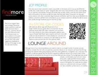 29
IN-STORE QR CODES
LOUNGE AROUND
RECOMMENDATIONSRECOMMENDATIONS
One of our biggest ideas
was to design interactive
kiosks customers could use
within the store.And in
February, jcpenney did just
great addition to the jcpen-
ney shopping experience,
but we have a few other
suggestions, explained at
the top of the page, to take
this idea even further.
morejcp interactive kiosk
LOUNGE AROUND
IN-STORE QR CODESQR codes are all the rage with 20 percent of our
target market and are a great idea to incorporate into the
jcpenney stores.With QR codes, customers can scan them
from their phones to view videos, style guides, celebrity spot-
tings on People Style Watch signs, coupons and much more. QR
codes can also be placed on in-store displays for customers to
get more information on products or to get make-up tips from
Sephora artists and hair tips from the jcpenney Salon.
items are located in the store, and get the styles they love even faster. Consumers can also gain
addition, customers will feel more connected to jcp as a brand. Customers will also be able to access
JCP PROFILE
Although most of our recommendations are made to cater to our target market of women, we also
wanted to consider the men who are jcpenney customers. Based on our research, we found that the big-
gest thing men desired when going shopping with their wives, girlfriends, or daughters was a rest spot.This
there would be somewhere for the guys to put up their feet and take a break.This lounge type area would
include a comfortable couch and arm chairs,
along with a table and WiFi hotspot, where
men could pull out their phones and check the
scores of the games.This could also be a place
where our customers who are busy mothers
can take a breather as their kids try on clothes.
 