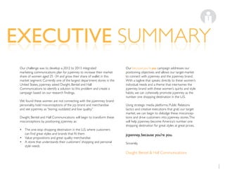 EXECUTIVE SUMMARYEXECUTIVE SUMMARY
1
Our challenge was to develop a 2012 to 2013 integrated
marketing communications plan for jcpenney to increase their market
share of women aged 25 -34 and grow their share of wallet in this
market segment. Currently one of the largest department stores in the
United States, jcpenney asked Dwight, Bentel and Hall
Communications to identify a solution to this problem and create a
We found these women are not connecting with the jcpennney brand
personality, hold misconceptions of the jcp brand and merchandise
and see jcpenney as “boring, outdated and low quality.”
Dwight, Bentel and Hall Communications will begin to transform these
misconceptions by positioning jcpenney as:
The one-stop shopping destination in the U.S. where customers
Value propositions and great quality merchandise
A store that understands their customers’ shopping and personal
style needs
Our because you’re you campaign addresses our
positioning objectives and allows our target market
to connect with jcpenney and the jcpenney brand.
With a tagline that speaks directly to these women’s
individual needs and a theme that intertwines the
jcpenney brand with these women’s quirks and style
habits, we can cohesively promote jcpenney as the
number one shopping destination in the U.S.
Using strategic media platforms, Public Relations
tactics and creative executions that grab our target
market, we can begin to dislodge these misconcep-
tions and drive customers into jcpenney stores.This
will help jcpenney become America’s number one
shopping destination for great styles at great prices.
jcpenney, because you’re you.
Sincerely,
Dwight, Bentel & Hall Communications
 
