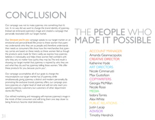 ACCOUNT MANAGER
Amanda Geannacopulos
CREATIVE DIRECTOR
Katherine Hyde
ART DIRECTORS
Nicole Cimmarusti
Max Gustofson
COPYWRITERS
Georgia McMillan
Nicole Rossi
MEDIA
IsidoraTorres
Alex White
PUBLIC RELATIONS
Justin Lacap
ADVISOR
Timothy Hendrick
THE PEOPLE WHO
MADE IT POSSIBLE
31
Our campaign was not to make jcpenney into something that it’s
not. In no way did we want to change the brand identity of jcpenney.
Instead we embraced jcpenney’s image and created a campaign that
personally resonated with our target market.
Our because you’re you campaign speaks to our target market on an
emotional and personal level.We prove to these women that jcpen-
ney understands who they are as people and therefore understands
their needs as consumers.We show how the merchandise that jcpen-
ney carries are based on these needs, so these women feel as though
the products were made for them. Lastly, we express how jcpenney
who they are, no matter how quirky they may be.The end result is
showing our target market that jcpenney is inspired by who they are
and what they do, and has jcpenney telling these women,“We offer
these products for you, because you’re you”.
Our campaign accomplishes all of our goals to change the
misconceptions our target market has of jcpenney, while
simultaneously giving jcpenney a distinct and modern personality. By
promoting the exclusive brands jcpenney offers, our campaign posi-
tions jcpenney at a higher level of retail and will not only reach pro-
spective jcpenney customers, but customers of other department
stores, like Macy’s.
the minds of their consumers and will bring them one step closer to
being America’s favorite retail destination.
CONCLUSION
 