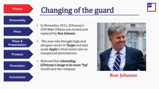 Price
Personality
History
Place &
Presentation
Product
Promotion
Conclusion
• In November 2011, JCPenney’s
CEO Mike Ullman was ousted and
replaced by Ron Johnson
• The man who brought high-end
designer wares to Target and who
made Apple’s retail stores into an
unexpected phenomenon.
• Believed that rebranding
JCPenney’s image to be more “hip”
would save the company.
Changing of the guard
Ron Johnson
 