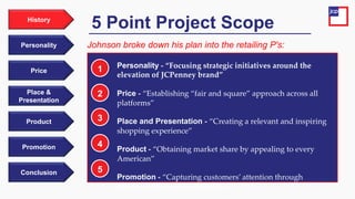 Price
Personality
History
Place &
Presentation
Product
Promotion
Conclusion
Personality - “Focusing strategic initiatives around the
elevation of JCPenney brand”
Price - “Establishing “fair and square” approach across all
platforms”
Place and Presentation - “Creating a relevant and inspiring
shopping experience”
Product - “Obtaining market share by appealing to every
American”
Promotion - “Capturing customers’ attention through
amplified messaging and media”
5 Point Project Scope
1
Johnson broke down his plan into the retailing P's:
2
3
4
5
 