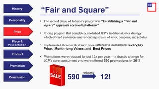 Price
Personality
History
Place &
Presentation
Product
Promotion
Conclusion
• The second phase of Johnson’s project was “Establishing a “fair and
square” approach across all platforms”
• Pricing program that completely abolished JCP’s traditional sales strategy
which offered customers a never-ending stream of sales, coupons, and rebates.
• Implemented three levels of new prices offered to customers: Everyday
Price, Month-long Values, and Best Prices
• Promotions were reduced to just 12x per year— a drastic change for
JCP’s core consumers who were offered 590 promotions in 2011.
“Fair and Square”
590 12!
reduced
 