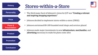 Price
Personality
History
Place &
Presentation
Product
Promotion
Conclusion
Stores-within-a-Store
• The third major facet of Johnson’s vision for JCP was “Creating a relevant
and inspiring shopping experience.”
• Johnson decided to implement stores-within-a-store (SWAS)
• Johnson envisioned 80-100 branded retail shops and services placed
• Johnson made major investments in new infrastructure, merchandise, and
advertising necessary to make his plans come alive
 