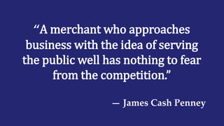 “A merchant who approaches
business with the idea of serving
the public well has nothing to fear
from the competition.”
— James Cash Penney
 
