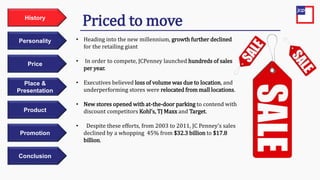 Price
Personality
History
Place &
Presentation
Product
Promotion
Conclusion
• Heading into the new millennium, growth further declined
for the retailing giant
• In order to compete, JCPenney launched hundreds of sales
per year.
• Executives believed loss of volume was due to location, and
underperforming stores were relocated from mall locations.
• New stores opened with at-the-door parking to contend with
discount competitors Kohl’s, TJ Maxx and Target.
• Despite these efforts, from 2003 to 2011, JC Penney’s sales
declined by a whopping 45% from $32.3 billion to $17.8
billion.
Priced to move
 