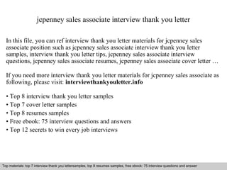 jcpenney sales associate interview thank you letter 
In this file, you can ref interview thank you letter materials for jcpenney sales 
associate position such as jcpenney sales associate interview thank you letter 
samples, interview thank you letter tips, jcpenney sales associate interview 
questions, jcpenney sales associate resumes, jcpenney sales associate cover letter … 
If you need more interview thank you letter materials for jcpenney sales associate as 
following, please visit: interviewthankyouletter.info 
• Top 8 interview thank you letter samples 
• Top 7 cover letter samples 
• Top 8 resumes samples 
• Free ebook: 75 interview questions and answers 
• Top 12 secrets to win every job interviews 
Top materials: top 7 interview thank you lettersamples, top 8 resumes samples, free ebook: 75 interview questions and answer 
Interview questions and answers – free download/ pdf and ppt file 
 