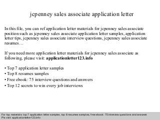 jcpenney sales associate application letter 
In this file, you can ref application letter materials for jcpenney sales associate 
position such as jcpenney sales associate application letter samples, application 
letter tips, jcpenney sales associate interview questions, jcpenney sales associate 
resumes… 
If you need more application letter materials for jcpenney sales associate as 
following, please visit: applicationletter123.info 
• Top 7 application letter samples 
• Top 8 resumes samples 
• Free ebook: 75 interview questions and answers 
• Top 12 secrets to win every job interviews 
For top materials: top 7 application letter samples, top 8 resumes samples, free ebook: 75 interview questions and answers 
Pls visit: applicationletter123.info 
Interview questions and answers – free download/ pdf and ppt file 
 