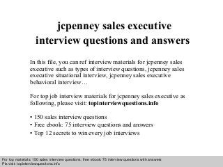 Interview questions and answers – free download/ pdf and ppt file
jcpenney sales executive
interview questions and answers
In this file, you can ref interview materials for jcpenney sales
executive such as types of interview questions, jcpenney sales
executive situational interview, jcpenney sales executive
behavioral interview…
For top job interview materials for jcpenney sales executive as
following, please visit: topinterviewquestions.info
• 150 sales interview questions
• Free ebook: 75 interview questions and answers
• Top 12 secrets to win every job interviews
For top materials: 150 sales interview questions, free ebook: 75 interview questions with answers
Pls visit: topinterviewquesitons.info
 
