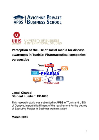 1
Perception of the use of social media for disease
awareness in Tunisia: Pharmaceutical companies’
perspective
Jamel Charabi
Student number: 1314080
This research study was submitted to APBS of Tunis and UBIS
of Geneva, in partial fulfillment of the requirement for the degree
of Executive Master in Business Administration
March 2016
 