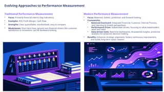 Evolving Approaches to Performance Measurement
Traditional Performance Measurement
• Focus: Primarily financial metrics (lag indicators).
• Examples: ROI, Profit Margin, Cash Flow.
• Strengths: Clear, quantifiable, standardized, easy to compare.
• Weaknesses: Short-term bias, ignores non-financial drivers like customer
satisfaction or innovation, can be backward-looking.
Modern Performance Measurement
• Focus: Balanced, holistic, predictive, and forward-looking.
• Frameworks:
• Balanced Scorecard: Integrates Financial, Customer, Internal Process,
and Learning & Growth perspectives.
• Performance Prism: Stakeholder-driven, focusing on what stakeholders
want and need.
• Data-driven tools: Real-time dashboards, AI-powered insights, predictive
analytics for proactive decision-making.
• Benefits: Enhances strategic alignment, fosters continuous improvement,
and builds long-term value creation.
 