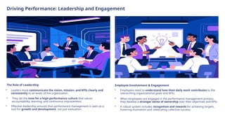 Driving Performance: Leadership and Engagement
The Role of Leadership
• Leaders must communicate the vision, mission, and KPIs clearly and
consistently to all levels of the organization.
• They set the tone for a high-performance culture that values
accountability, learning, and continuous improvement.
• Effective leadership ensures that performance management is seen as a
tool for growth and development, not just evaluation.
Employee Involvement & Engagement
• Employees need to understand how their daily work contributes to the
overarching organizational goals and KPIs.
• When employees are engaged in the performance management process,
they develop a stronger sense of ownership over their objectives and KPIs.
• A robust system includes recognition and rewards for achieving targets,
fostering motivation and celebrating collective success.
 