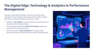 The Digital Edge: Technology & Analytics in Performance
Management
Leverage cutting-edge technology to transform your performance
management system. Digital tools provide real-time insights, enabling
agile decision-making and fostering a data-driven culture.
• Utilization of HR analytics, interactive performance dashboards, and
AI-powered tools for deeper insights.
• Gain immediate visibility with real-time KPI tracking, allowing for
swift adjustments and interventions.
• Harness the power of data visualization to simplify complex
information, making it accessible and actionable for all stakeholders.
 