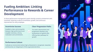 Fueling Ambition: Linking
Performance to Rewards & Career
Development
A robust performance management system directly connects achievement with
incentives, fostering a culture of motivation, growth, and continuous
improvement for every employee.
Incentivize Success
Establish a clear and strong link
between high performance and
tangible incentives, driving
motivation and commitment.
Clear Progression Paths
Tie career advancement and
progression directly to the
achievement of specific KPIs,
offering clear pathways for
growth.
Performance Culture
Cultivate an environment where high achievement is recognized, rewarded,
and becomes an integral part of the organizational ethos.
 
