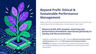 Beyond Profit: Ethical &
Sustainable Performance
Management
Modern performance management extends beyond financial metrics to encompass social
responsibility and ethical considerations, ensuring long-term value creation.
Balance profit with purpose, ensuring your
performance framework contributes positively to
society and the environment.
• Integrate sustainability into your KPIs, including ESG (Environmental, Social,
and Governance) metrics and CSR (Corporate Social Responsibility)
initiatives.
• Actively avoid creating a "toxic performance culture" that prioritizes output
over employee well-being, fostering a healthier and more productive work
environment.
 