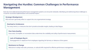 Navigating the Hurdles: Common Challenges in Performance
Management
Even the most well-intentioned performance management systems can encounter obstacles. Identifying and addressing these challenges is
crucial for successful implementation and sustained impact..
Strategic Misalignment
KPIs that don't genuinely reflect or support the core organizational strategy.
Overload or Irrelevance
Too many metrics, or measures that don't provide actionable insights, leading to data fatigue.
Poor Data Quality
Inaccurate, incomplete, or inconsistent data undermines the credibility and utility of performance measurement.
Lack of Employee Buy-in
Disengagement or skepticism from employees regarding the fairness or relevance of the system.
Resistance to Change
Reluctance to adopt new tools, processes, or cultural shifts required for effective performance management.
 