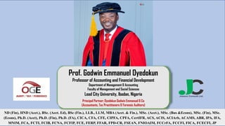 ND (Fin), HND (Acct.), BSc. (Acct. Ed), BSc (Fin.), LLB., LLM, MBA (Acct. & Fin.), MSc. (Acct.), MSc. (Bus &Econs), MSc. (Fin), MSc.
(Econs), Ph.D. (Acct), Ph.D. (Fin), Ph.D. (FA), CICA, CFA, CFE, CIPFA, CPFA, CertIFR, ACS, ACIS, ACIArb, ACAMS, ABR, IPA, IFA,
MNIM, FCA, FCTI, FCIB, FCNA, FCFIP, FCE, FERP, FFAR, FPD-CR, FSEAN, FNIOAIM, FCCrFA, FCCFI, FICA, FCECFI, JP
Prof. Godwin Emmanuel Oyedokun
Professor of Accounting and Financial Development
Department of Management & Accounting
Faculty of Management and Social Sciences
Lead City University, Ibadan, Nigeria
Principal Partner; Oyedokun Godwin Emmanuel & Co
(Accountants, Tax Practitioners & Forensic Auditors)
 
