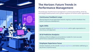 The Horizon: Future Trends in
Performance Management
The landscape of performance management is continuously evolving, driven by
technological advancements and a greater emphasis on human-centric approaches.
Continuous Feedback Loops
Moving beyond annual appraisals towards ongoing, real-time feedback that
fosters continuous development.
Agile OKRs
Increased adoption of Objectives & Key Results within agile organizations to
drive focus and alignment.
AI & Predictive Analytics
Utilizing artificial intelligence and predictive models for more accurate
performance evaluations and forecasting.
Employee Experience Focus
Greater emphasis on the overall employee experience and holistic well-being as
key drivers of performance.
 