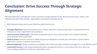 Conclusion: Drive Success Through Strategic
Alignment
Effective performance management is the cornerstone of organizational success. By harmonizing vision, mission, and
objectives with clear CSFs and KPIs, organizations can achieve remarkable results.
When everyone knows what success looks like, performance soars.
• Strategic Alignment: Seamlessly connect vision, mission, objectives, Critical Success Factors, and Key Performance
Indicators to create unparalleled clarity and focus.
• Communication & Motivation: Utilize KPIs as powerful tools for clear communication and sustained motivation
across all levels of the organization.
• Adapt & Evolve: Embrace continuous review and proactive adaptation to ensure your performance system remains
agile and on course in a dynamic environment.
• Balanced Approach: Merge traditional accountability with modern principles of balance and agility for a truly effective system.
• Sustainable Success: A well-implemented performance management system is not just about short-term gains, but
about building capabilities for enduring, sustainable success.
 