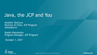 Copyright © 2017, Oracle and/or its affiliates. All rights reserved.
Java, the JCP and You
Heather VanCura
Director & Chair, JCP Program
@heathervc
Naoko Hamamoto
Program Manager, JCP Program
October 1, 2017
 